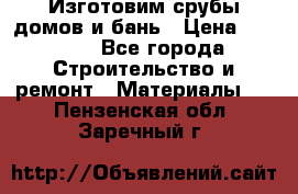  Изготовим срубы домов и бань › Цена ­ 1 000 - Все города Строительство и ремонт » Материалы   . Пензенская обл.,Заречный г.